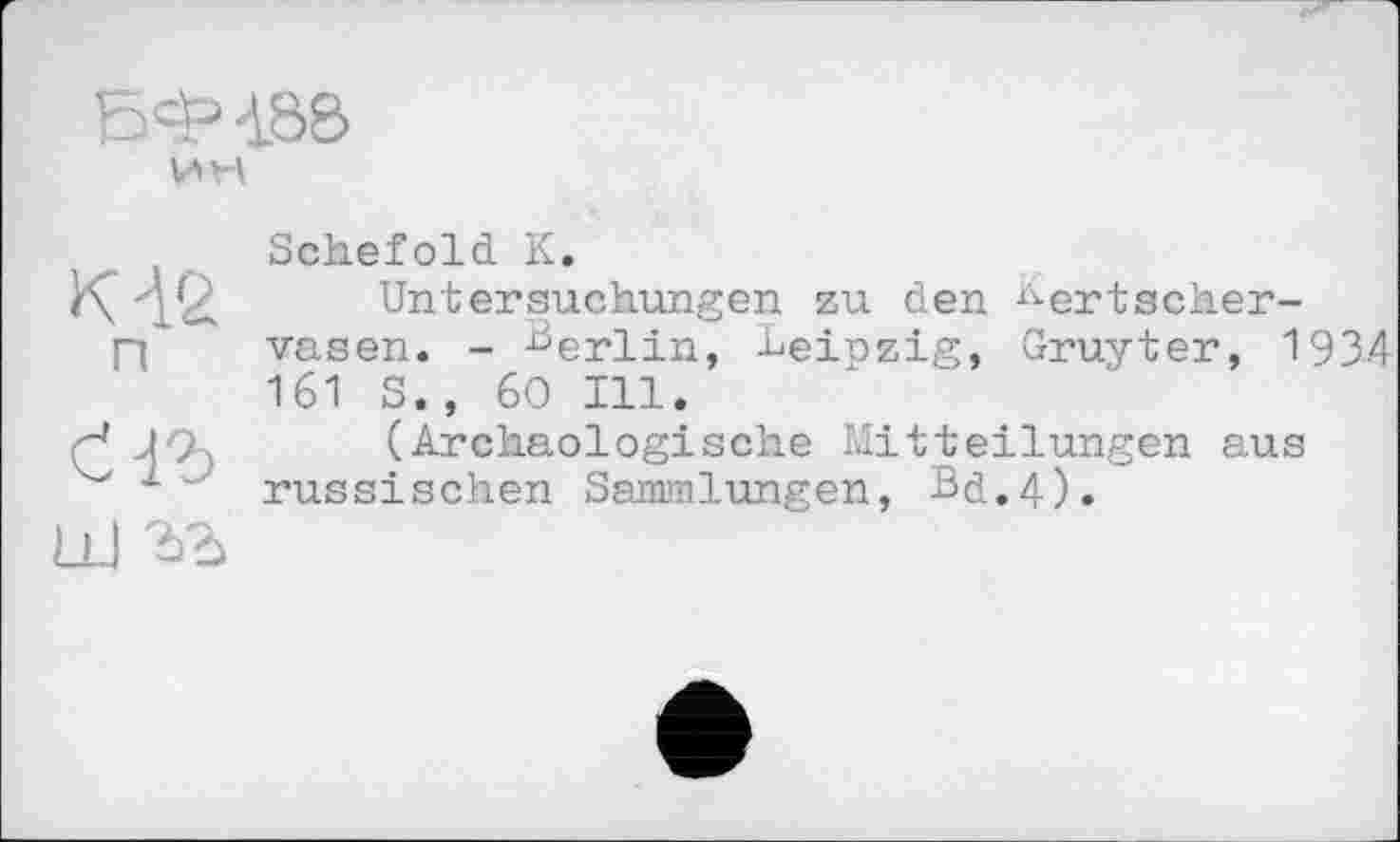 ﻿БФ4.80
К Aß п
аъ
ш гъ
Schefold К.
Untersuchungen zu den ^ertscher-vasen. - Berlin, Leinzig, Gruyter, 1934 161 S., 60 Ill.
(Archäologische Mitteilungen aus russischen Sammlungen, Bd.4).